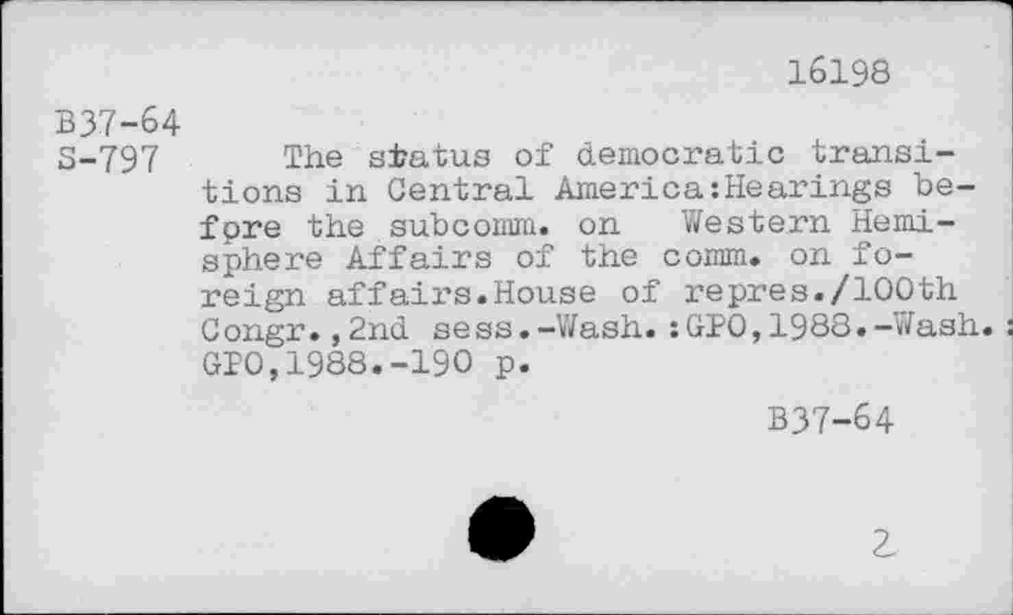 ﻿16198
B37-64
S-797 The status of democratic transitions in Central America:Hearings before the subcomm, on Western Hemisphere Affairs of the comm, on foreign affairs.House of repres./100th Congr.,2nd sess.-Wash.:GPO,1988.-Wash. GPO,1988.-190 p.
B37-64